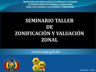 SEMINARIO TALLER
DE
ZONIFICACIÓN Y VALUACIÓN
ZONAL
MINISTERIO DE OBRAS PUBLICAS SERVICIO Y VIVIENDA
VICEMINISTERIO DE VIVIENDA Y URBANISMO
DIRECCIÓN GENERAL DE VIVIENDA Y URBANISMO
BOLIVIA – 2014
www.oopp.gob.bo
 