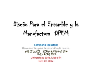 Diseño Para el Ensamble y la
    Manufactura DPEM
            Seminario Industrial
   Herramientas para la reducción de costos.
     
          Rp
          Universidad Eafit, Medellín
                Oct. De 2012
 