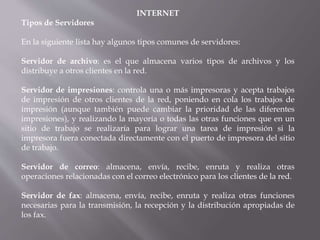 INTERNET
Tipos de Servidores
En la siguiente lista hay algunos tipos comunes de servidores:
Servidor de archivo: es el que almacena varios tipos de archivos y los
distribuye a otros clientes en la red.
Servidor de impresiones: controla una o más impresoras y acepta trabajos
de impresión de otros clientes de la red, poniendo en cola los trabajos de
impresión (aunque también puede cambiar la prioridad de las diferentes
impresiones), y realizando la mayoría o todas las otras funciones que en un
sitio de trabajo se realizaría para lograr una tarea de impresión si la
impresora fuera conectada directamente con el puerto de impresora del sitio
de trabajo.
Servidor de correo: almacena, envía, recibe, enruta y realiza otras
operaciones relacionadas con el correo electrónico para los clientes de la red.
Servidor de fax: almacena, envía, recibe, enruta y realiza otras funciones
necesarias para la transmisión, la recepción y la distribución apropiadas de
los fax.
 