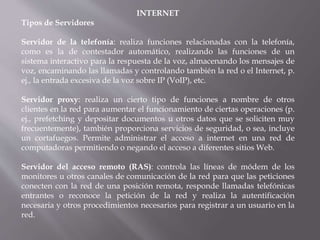 INTERNET
Tipos de Servidores
Servidor de la telefonía: realiza funciones relacionadas con la telefonía,
como es la de contestador automático, realizando las funciones de un
sistema interactivo para la respuesta de la voz, almacenando los mensajes de
voz, encaminando las llamadas y controlando también la red o el Internet, p.
ej., la entrada excesiva de la voz sobre IP (VoIP), etc.
Servidor proxy: realiza un cierto tipo de funciones a nombre de otros
clientes en la red para aumentar el funcionamiento de ciertas operaciones (p.
ej., prefetching y depositar documentos u otros datos que se soliciten muy
frecuentemente), también proporciona servicios de seguridad, o sea, incluye
un cortafuegos. Permite administrar el acceso a internet en una red de
computadoras permitiendo o negando el acceso a diferentes sitios Web.
Servidor del acceso remoto (RAS): controla las líneas de módem de los
monitores u otros canales de comunicación de la red para que las peticiones
conecten con la red de una posición remota, responde llamadas telefónicas
entrantes o reconoce la petición de la red y realiza la autentificación
necesaria y otros procedimientos necesarios para registrar a un usuario en la
red.
 