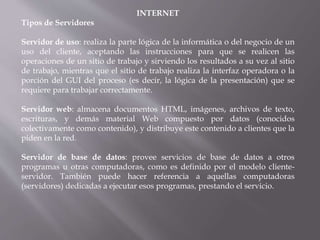 INTERNET
Tipos de Servidores
Servidor de uso: realiza la parte lógica de la informática o del negocio de un
uso del cliente, aceptando las instrucciones para que se realicen las
operaciones de un sitio de trabajo y sirviendo los resultados a su vez al sitio
de trabajo, mientras que el sitio de trabajo realiza la interfaz operadora o la
porción del GUI del proceso (es decir, la lógica de la presentación) que se
requiere para trabajar correctamente.
Servidor web: almacena documentos HTML, imágenes, archivos de texto,
escrituras, y demás material Web compuesto por datos (conocidos
colectivamente como contenido), y distribuye este contenido a clientes que la
piden en la red.
Servidor de base de datos: provee servicios de base de datos a otros
programas u otras computadoras, como es definido por el modelo cliente-
servidor. También puede hacer referencia a aquellas computadoras
(servidores) dedicadas a ejecutar esos programas, prestando el servicio.
 