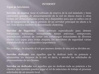 INTERNET
Tipos de Servidores
Servidor de reserva: tiene el software de reserva de la red instalado y tiene
cantidades grandes de almacenamiento de la red en discos duros u otras
formas del almacenamiento (cinta, etc.) disponibles para que se utilice con el
fin de asegurarse de que la pérdida de un servidor principal no afecte a la
red. Esta técnica también es denominada clustering.
Servidor de Seguridad: Tiene software especializado para detener
intrusiones maliciosas, normalmente tienen antivirus, antispyware,
antimalware, además de contar con cortafuegos redundantes de diversos
niveles y/o capas para evitar ataques, los servidores de seguridad varían
dependiendo de su utilización e importancia.
Sin embargo, de acuerdo al rol que asumen dentro de una red se dividen en:
Servidor dedicado: son aquellos que le dedican toda su potencia a
administrar los recursos de la red, es decir, a atender las solicitudes de
procesamiento de los clientes.
Servidor no dedicado: son aquellos que no dedican toda su potencia a los
clientes, sino también pueden jugar el rol de estaciones de trabajo al procesar
solicitudes de un usuario local.
 