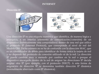INTERNET
Dirección IP
Una dirección IP es una etiqueta numérica que identifica, de manera lógica y
jerárquica, a un interfaz (elemento de comunicación/conexión) de un
dispositivo (habitualmente una computadora) dentro de una red que utilice
el protocolo IP (Internet Protocol), que corresponde al nivel de red del
Modelo OSI. Dicho número no se ha de confundir con la dirección MAC, que
es un identificador de 48bits para identificar de forma única la tarjeta de red
y no depende del protocolo de conexión utilizado ni de la red. La dirección
IP puede cambiar muy a menudo por cambios en la red o porque el
dispositivo encargado dentro de la red de asignar las direcciones IP decida
asignar otra IP (por ejemplo, con el protocolo DHCP). A esta forma de
asignación de dirección IP se denomina también dirección IP dinámica
(normalmente abreviado como IP dinámica).
 