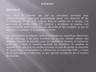 INTERNET
Dirección IP
Los sitios de Internet que por su naturaleza necesitan estar
permanentemente conectados generalmente tienen una dirección IP fija
(comúnmente, IP fija o IP estática). Esta no cambia con el tiempo. Los
servidores de correo, DNS, FTP públicos y servidores de páginas web
necesariamente deben contar con una dirección IP fija o estática, ya que de
esta forma se permite su localización en la red.
Los ordenadores se conectan entre sí mediante sus respectivas direcciones
IP. Sin embargo, a los seres humanos nos es más cómodo utilizar otra
notación más fácil de recordar, como los nombres de dominio; la traducción
entre unos y otros se resuelve mediante los servidores de nombres de
dominio DNS, que a su vez facilita el trabajo en caso de cambio de dirección
IP, ya que basta con actualizar la información en el servidor DNS y el resto
de las personas no se enterarán, ya que seguirán accediendo por el nombre
de dominio.
 