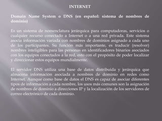 INTERNET
Domain Name System o DNS (en español: sistema de nombres de
dominio)
Es un sistema de nomenclatura jerárquica para computadoras, servicios o
cualquier recurso conectado a Internet o a una red privada. Este sistema
asocia información variada con nombres de dominios asignado a cada uno
de los participantes. Su función más importante, es traducir (resolver)
nombres inteligibles para las personas en identificadores binarios asociados
con los equipos conectados a la red, esto con el propósito de poder localizar
y direccionar estos equipos mundialmente.
El servidor DNS utiliza una base de datos distribuida y jerárquica que
almacena información asociada a nombres de dominio en redes como
Internet. Aunque como base de datos el DNS es capaz de asociar diferentes
tipos de información a cada nombre, los usos más comunes son la asignación
de nombres de dominio a direcciones IP y la localización de los servidores de
correo electrónico de cada dominio.
 