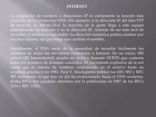 INTERNET
La asignación de nombres a direcciones IP es ciertamente la función más
conocida de los protocolos DNS. Por ejemplo, si la dirección IP del sitio FTP
de prox.mx es 200.64.128.4, la mayoría de la gente llega a este equipo
especificando ftp.prox.mx y no la dirección IP. Además de ser más fácil de
recordar, el nombre es más fiable. La dirección numérica podría cambiar por
muchas razones, sin que tenga que cambiar el nombre.
Inicialmente, el DNS nació de la necesidad de recordar fácilmente los
nombres de todos los servidores conectados a Internet. En un inicio, SRI
(ahora SRI International) alojaba un archivo llamado HOSTS que contenía
todos los nombres de dominio conocidos. El crecimiento explosivo de la red
causó que el sistema de nombres centralizado en el archivo hosts no
resultara práctico y en 1983, Paul V. Mockapetris publicó los RFC 882 y RFC
883 definiendo lo que hoy en día ha evolucionado hacia el DNS moderno.
(Estos RFCs han quedado obsoletos por la publicación en 1987 de los RFCs
1034 y RFC 1035).
 