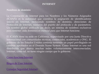 INTERNET
Nombres de dominio
La Corporación de Internet para los Nombres y los Números Asignados
(ICANN) es la autoridad que coordina la asignación de identificadores
únicos en Internet, incluyendo nombres de dominio, direcciones de
Protocolos de Internet, números del puerto del protocolo y de parámetros.
Un nombre global unificado (es decir, un sistema de nombres exclusivos
para sostener cada dominio) es esencial para que Internet funcione.
El ICANN tiene su sede en California, supervisado por una Junta Directiva
Internacional con comunidades técnicas, comerciales, académicas y ONG. El
gobierno de los Estados Unidos continúa teniendo un papel privilegiado en
cambios aprobados en el Domain Name System. Como Internet es una red
distribuida que abarca muchas redes voluntariamente interconectadas,
Internet, como tal, no tiene ningún cuerpo que lo gobierne.
Como funciona Internet
Riegos de Usar Internet
Consejos Seguridad Internet
 