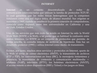 INTERNET
Internet es un conjunto descentralizado de redes de
comunicación interconectadas que utilizan la familia de protocolos TCP/IP,
lo cual garantiza que las redes físicas heterogéneas que la componen
funcionen como una red lógica única, de alcance mundial. Sus orígenes se
remontan a 1969, cuando se estableció la primera conexión de computadoras,
conocida como Arpanet, entre tres universidades en California y una
en Utah, Estados Unidos.
Uno de los servicios que más éxito ha tenido en Internet ha sido la World
Wide Web (WWW o la Web), a tal punto que es habitual la confusión entre
ambos términos. La WWW es un conjunto de protocolos que permite, de
forma sencilla, la consulta remota de archivos de hipertexto. Esta fue un
desarrollo posterior (1990) y utiliza Internet como medio de transmisión.
Existen, por tanto, muchos otros servicios y protocolos en Internet, aparte de
la Web: el envío de correo electrónico (SMTP), la transmisión de archivos
(FTP y P2P), las conversaciones en línea (IRC), la mensajería instantánea y
presencia, la transmisión de contenido y comunicación multimedia —
telefonía (VoIP), televisión (IPTV), los boletines electrónicos (NNTP),
el acceso remoto a otros dispositivos (SSH y Telnet) o los juegos en línea.
 
