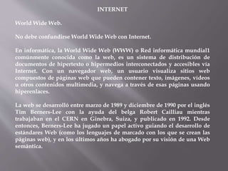 INTERNET
World Wide Web.
No debe confundirse World Wide Web con Internet.
En informática, la World Wide Web (WWW) o Red informática mundial1
comúnmente conocida como la web, es un sistema de distribución de
documentos de hipertexto o hipermedios interconectados y accesibles vía
Internet. Con un navegador web, un usuario visualiza sitios web
compuestos de páginas web que pueden contener texto, imágenes, vídeos
u otros contenidos multimedia, y navega a través de esas páginas usando
hiperenlaces.
La web se desarrolló entre marzo de 1989 y diciembre de 1990 por el inglés
Tim Berners-Lee con la ayuda del belga Robert Cailliau mientras
trabajaban en el CERN en Ginebra, Suiza, y publicado en 1992. Desde
entonces, Berners-Lee ha jugado un papel activo guiando el desarrollo de
estándares Web (como los lenguajes de marcado con los que se crean las
páginas web), y en los últimos años ha abogado por su visión de una Web
semántica.
 