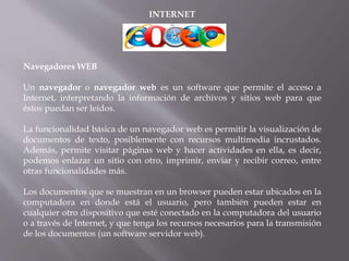 INTERNET
Navegadores WEB
Un navegador o navegador web es un software que permite el acceso a
Internet, interpretando la información de archivos y sitios web para que
éstos puedan ser leídos.
La funcionalidad básica de un navegador web es permitir la visualización de
documentos de texto, posiblemente con recursos multimedia incrustados.
Además, permite visitar páginas web y hacer actividades en ella, es decir,
podemos enlazar un sitio con otro, imprimir, enviar y recibir correo, entre
otras funcionalidades más.
Los documentos que se muestran en un browser pueden estar ubicados en la
computadora en donde está el usuario, pero también pueden estar en
cualquier otro dispositivo que esté conectado en la computadora del usuario
o a través de Internet, y que tenga los recursos necesarios para la transmisión
de los documentos (un software servidor web).
 