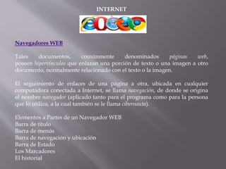 INTERNET
Navegadores WEB
Tales documentos, comúnmente denominados páginas web,
poseen hipervínculos que enlazan una porción de texto o una imagen a otro
documento, normalmente relacionado con el texto o la imagen.
El seguimiento de enlaces de una página a otra, ubicada en cualquier
computadora conectada a Internet, se llama navegación, de donde se origina
el nombre navegador (aplicado tanto para el programa como para la persona
que lo utiliza, a la cual también se le llama cibernauta).
Elementos a Partes de un Navegador WEB
Barra de título
Barra de menús
Barra de navegación y ubicación
Barra de Estado
Los Marcadores
El historial
 