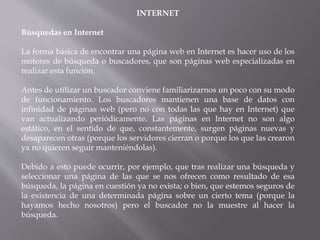 INTERNET
Búsquedas en Internet
La forma básica de encontrar una página web en Internet es hacer uso de los
motores de búsqueda o buscadores, que son páginas web especializadas en
realizar esta función.
Antes de utilizar un buscador conviene familiarizarnos un poco con su modo
de funcionamiento. Los buscadores mantienen una base de datos con
infinidad de páginas web (pero no con todas las que hay en Internet) que
van actualizando periódicamente. Las páginas en Internet no son algo
estático, en el sentido de que, constantemente, surgen páginas nuevas y
desaparecen otras (porque los servidores cierran o porque los que las crearon
ya no quieren seguir manteniéndolas).
Debido a esto puede ocurrir, por ejemplo, que tras realizar una búsqueda y
seleccionar una página de las que se nos ofrecen como resultado de esa
búsqueda, la página en cuestión ya no exista; o bien, que estemos seguros de
la existencia de una determinada página sobre un cierto tema (porque la
hayamos hecho nosotros) pero el buscador no la muestre al hacer la
búsqueda.
 