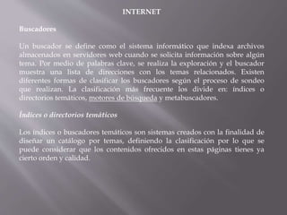 INTERNET
Buscadores
Un buscador se define como el sistema informático que indexa archivos
almacenados en servidores web cuando se solicita información sobre algún
tema. Por medio de palabras clave, se realiza la exploración y el buscador
muestra una lista de direcciones con los temas relacionados. Existen
diferentes formas de clasificar los buscadores según el proceso de sondeo
que realizan. La clasificación más frecuente los divide en: índices o
directorios temáticos, motores de búsqueda y metabuscadores.
Índices o directorios temáticos
Los índices o buscadores temáticos son sistemas creados con la finalidad de
diseñar un catálogo por temas, definiendo la clasificación por lo que se
puede considerar que los contenidos ofrecidos en estas páginas tienes ya
cierto orden y calidad.
 