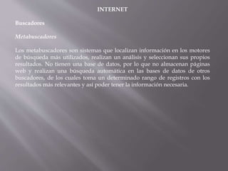 INTERNET
Buscadores
Metabuscadores
Los metabuscadores son sistemas que localizan información en los motores
de búsqueda más utilizados, realizan un análisis y seleccionan sus propios
resultados. No tienen una base de datos, por lo que no almacenan páginas
web y realizan una búsqueda automática en las bases de datos de otros
buscadores, de los cuales toma un determinado rango de registros con los
resultados más relevantes y así poder tener la información necesaria.
 