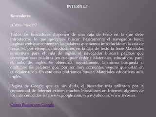 INTERNET
Buscadores
¿Cómo buscar?
Todos los buscadores disponen de una caja de texto en la que debe
introducirse lo que queremos buscar. Básicamente el navegador busca
páginas web que contengan las palabras que hemos introducido en la caja de
texto. Si, por ejemplo, introducimos en la caja de texto la frase Materiales
educativos para el aula de inglés, el navegador buscará páginas que
contengan esas palabras (en cualquier orden): Materiales, educativos, para,
el, aula, de, inglés. Se obtendría, seguramente, la misma búsqueda si
omitimos las palabras que, por ser muy corrientes, seguro que están en
cualquier texto. En este caso podríamos buscar: Materiales educativos aula
inglés.
Página de Google que es, sin duda, el buscador más utilizado por la
comunidad de Internet existen muchos buscadores en Internet, algunos de
los más conocidos son: www.google.com, www.yahoo.es, www.lycos.es.
Como Buscar con Google
 
