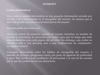 INTERNET
Cookie (informática)
Una cookie (o galleta informática) es una pequeña información enviada por
un sitio web y almacenada en el navegador del usuario, de manera que el
sitio web puede consultar la actividad previa del usuario.
Sus principales funciones son:
Llevar el control de usuarios: cuando un usuario introduce su nombre de
usuario y contraseña, se almacena una cookie para que no tenga que estar
introduciéndolas para cada página del servidor. Sin embargo, una cookie no
identifica solo a una persona, sino a una combinación de computador-
navegador-usuario.
Conseguir información sobre los hábitos de navegación del usuario, e
intentos de spyware (programas espía), por parte de agencias de publicidad
y otros. Esto puede causar problemas de privacidad y es una de las razones
por la que las cookies tienen sus detractores.
 