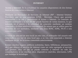 INTERNET
Acceso a Internet. En la actualidad los usuarios disponemos de dos formas
básicas de conectarnos a Internet:
Mediante un Proveedor de Servicios de Internet (ISP – Internet Solution
Provider), que es una empresa (UNE, Movistar, Claro) que permite
conectarnos a su red y permitirnos el acceso a Internet. La conexión de
nuestro ordenador a la red del ISP puede hacerse de varias maneras, lo que
redunda en el precio y la velocidad de conexión: mediante un módem
conectado a la línea telefónica convencional (la misma que se utiliza para las
llamadas de voz normales), mediante una línea RDSI, ADSL, Wi-Fi o una
conexión por cable.
A través de una red de área local: en este caso, el ordenador del usuario está
conectado a una red de área local que, a su vez, está conectada a Internet
mediante un ISP de la forma comentada anteriormente.
Existen muchos lugares públicos (cafeterías, bares, bibliotecas, aeropuertos,
etc.) que ofrecen el servicio de internet como un valor agregado al servicio
que prestan. Hoy en día se puede conectar a internet no solo los
computadores, si no muchos otros dispositivos (móviles, televisores, GPS)
que manejan la tecnología.
 