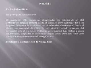 INTERNET
Cookie (informática)
Sus principales funciones son:
Originalmente, sólo podían ser almacenadas por petición de un CGI
(Interfaz de entrada común) desde el servidor, pero Netscape dio a su
lenguaje Javascript la capacidad de introducirlas directamente desde el
cliente, sin necesidad de CGIs. En un principio, debido a errores del
navegador, esto dio algunos problemas de seguridad. Las cookies pueden
ser borradas, aceptadas o bloqueadas según desee, para esto sólo debe
configurar convenientemente el navegador web.
Instalación y Configuración de Navegadores
 