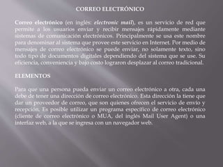 CORREO ELECTRÓNICO
Correo electrónico (en inglés: electronic mail), es un servicio de red que
permite a los usuarios enviar y recibir mensajes rápidamente mediante
sistemas de comunicación electrónicos. Principalmente se usa este nombre
para denominar al sistema que provee este servicio en Internet. Por medio de
mensajes de correo electrónico se puede enviar, no solamente texto, sino
todo tipo de documentos digitales dependiendo del sistema que se use. Su
eficiencia, conveniencia y bajo costo lograron desplazar al correo tradicional.
ELEMENTOS
Para que una persona pueda enviar un correo electrónico a otra, cada una
debe de tener una dirección de correo electrónico. Esta dirección la tiene que
dar un proveedor de correo, que son quienes ofrecen el servicio de envío y
recepción. Es posible utilizar un programa específico de correo electrónico
(cliente de correo electrónico o MUA, del inglés Mail User Agent) o una
interfaz web, a la que se ingresa con un navegador web.
 