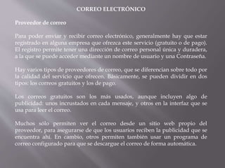 CORREO ELECTRÓNICO
Proveedor de correo
Para poder enviar y recibir correo electrónico, generalmente hay que estar
registrado en alguna empresa que ofrezca este servicio (gratuito o de pago).
El registro permite tener una dirección de correo personal única y duradera,
a la que se puede acceder mediante un nombre de usuario y una Contraseña.
Hay varios tipos de proveedores de correo, que se diferencian sobre todo por
la calidad del servicio que ofrecen. Básicamente, se pueden dividir en dos
tipos: los correos gratuitos y los de pago.
Los correos gratuitos son los más usados, aunque incluyen algo de
publicidad: unos incrustados en cada mensaje, y otros en la interfaz que se
usa para leer el correo.
Muchos sólo permiten ver el correo desde un sitio web propio del
proveedor, para asegurarse de que los usuarios reciben la publicidad que se
encuentra ahí. En cambio, otros permiten también usar un programa de
correo configurado para que se descargue el correo de forma automática.
 