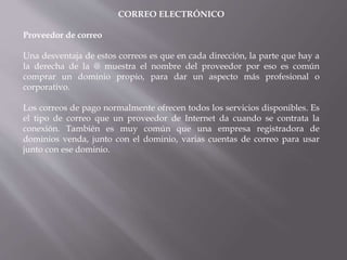 CORREO ELECTRÓNICO
Proveedor de correo
Una desventaja de estos correos es que en cada dirección, la parte que hay a
la derecha de la @ muestra el nombre del proveedor por eso es común
comprar un dominio propio, para dar un aspecto más profesional o
corporativo.
Los correos de pago normalmente ofrecen todos los servicios disponibles. Es
el tipo de correo que un proveedor de Internet da cuando se contrata la
conexión. También es muy común que una empresa registradora de
dominios venda, junto con el dominio, varias cuentas de correo para usar
junto con ese dominio.
 