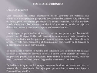 CORREO ELECTRÓNICO
Dirección de correo
Una dirección de correo electrónico es un conjunto de palabras que
identifican a una persona que puede enviar y recibir correos. Cada dirección
es única, pero no siempre pertenece a la misma persona, por dos motivos:
puede darse un robo de cuenta e identidad y el correo se da de baja, por
diferentes causas, y una segunda persona lo cree de nuevo.
Un ejemplo es persona@servicio.com, que se lee persona arroba servicio
punto com. El signo @ (llamado arroba) siempre está en cada dirección de
correo, y la divide en dos partes: el nombre de usuario (a la izquierda de la
arroba; en este caso, persona), y el dominio en el que está (lo de la derecha de
la arroba; en este caso, servicio.com).
Es aconsejable elegir en lo posible una dirección fácil de memorizar para así
facilitar la transmisión correcta de ésta a quien desee escribir un correo al
propietario, puesto que es necesario transmitirla de forma exacta, letra por
letra. Un solo error hará que no lleguen los mensajes al destino.
Es indiferente que las letras que integran la dirección estén escritas en
mayúscula o minúscula. Por ejemplo, persona@servicio.com es igual a
Persona@Servicio.Com.
 