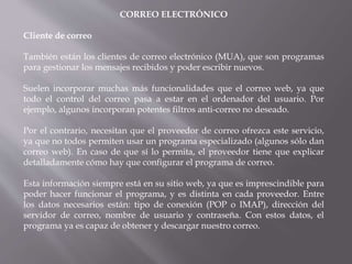 CORREO ELECTRÓNICO
Cliente de correo
También están los clientes de correo electrónico (MUA), que son programas
para gestionar los mensajes recibidos y poder escribir nuevos.
Suelen incorporar muchas más funcionalidades que el correo web, ya que
todo el control del correo pasa a estar en el ordenador del usuario. Por
ejemplo, algunos incorporan potentes filtros anti-correo no deseado.
Por el contrario, necesitan que el proveedor de correo ofrezca este servicio,
ya que no todos permiten usar un programa especializado (algunos sólo dan
correo web). En caso de que sí lo permita, el proveedor tiene que explicar
detalladamente cómo hay que configurar el programa de correo.
Esta información siempre está en su sitio web, ya que es imprescindible para
poder hacer funcionar el programa, y es distinta en cada proveedor. Entre
los datos necesarios están: tipo de conexión (POP o IMAP), dirección del
servidor de correo, nombre de usuario y contraseña. Con estos datos, el
programa ya es capaz de obtener y descargar nuestro correo.
 