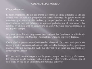 CORREO ELECTRÓNICO
Cliente de correo
El funcionamiento de un programa de correo es muy diferente al de un
correo web, ya que un programa de correo descarga de golpe todos los
mensajes que tenemos disponibles, y luego pueden ser leídos sin estar
conectados a Internet (además, se quedan grabados en el ordenador). En
cambio, en un sitio web se leen de uno en uno, y hay que estar conectado a la
red todo el tiempo.
Algunos ejemplos de programas que realizan las funciones de cliente de
correo electrónico son Mozilla Thunderbird, Outlook Express y Eudora.
Casi todos los proveedores de correo dan el servicio de correo web: permiten
enviar y recibir correos mediante un sitio web diseñado para ello, y por tanto
usando sólo un navegador web. La alternativa es usar un programa de
correo especializado.
El correo web es cómodo para mucha gente, porque permite ver y almacenar
los mensajes desde cualquier sitio (en un servidor remoto, accesible por el
sitio web) en vez de en un ordenador personal concreto.
 