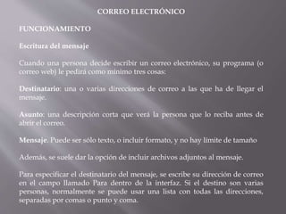 CORREO ELECTRÓNICO
FUNCIONAMIENTO
Escritura del mensaje
Cuando una persona decide escribir un correo electrónico, su programa (o
correo web) le pedirá como mínimo tres cosas:
Destinatario: una o varias direcciones de correo a las que ha de llegar el
mensaje.
Asunto: una descripción corta que verá la persona que lo reciba antes de
abrir el correo.
Mensaje. Puede ser sólo texto, o incluir formato, y no hay límite de tamaño
Además, se suele dar la opción de incluir archivos adjuntos al mensaje.
Para especificar el destinatario del mensaje, se escribe su dirección de correo
en el campo llamado Para dentro de la interfaz. Si el destino son varias
personas, normalmente se puede usar una lista con todas las direcciones,
separadas por comas o punto y coma.
 