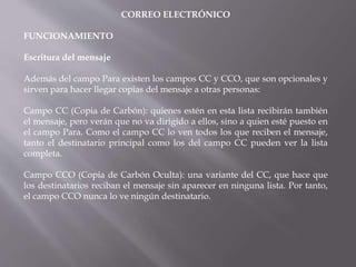 CORREO ELECTRÓNICO
FUNCIONAMIENTO
Escritura del mensaje
Además del campo Para existen los campos CC y CCO, que son opcionales y
sirven para hacer llegar copias del mensaje a otras personas:
Campo CC (Copia de Carbón): quienes estén en esta lista recibirán también
el mensaje, pero verán que no va dirigido a ellos, sino a quien esté puesto en
el campo Para. Como el campo CC lo ven todos los que reciben el mensaje,
tanto el destinatario principal como los del campo CC pueden ver la lista
completa.
Campo CCO (Copia de Carbón Oculta): una variante del CC, que hace que
los destinatarios reciban el mensaje sin aparecer en ninguna lista. Por tanto,
el campo CCO nunca lo ve ningún destinatario.
 