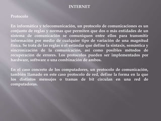INTERNET
Protocolo
En informática y telecomunicación, un protocolo de comunicaciones es un
conjunto de reglas y normas que permiten que dos o más entidades de un
sistema de comunicación se comuniquen entre ellos para transmitir
información por medio de cualquier tipo de variación de una magnitud
física. Se trata de las reglas o el estándar que define la sintaxis, semántica y
sincronización de la comunicación, así como posibles métodos de
recuperación de errores. Los protocolos pueden ser implementados por
hardware, software o una combinación de ambos.
En el caso concreto de los computadores, un protocolo de comunicación,
también llamado en este caso protocolo de red, define la forma en la que
los distintos mensajes o tramas de bit circulan en una red de
computadoras.
 