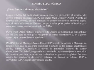 CORREO ELECTRÓNICO
¿Cómo funciona el correo electrónico?
Luego el MTA del destinatario entrega el correo electrónico al servidor del
correo entrante (llamado MDA, del inglés Mail Delivery Agent [Agente de
Entrega de Correo]), el cual almacena el correo electrónico mientras espera
que el usuario lo acepte. Existen dos protocolos principales utilizados para
recuperar un correo electrónico de un MDA:
POP3 (Post Office Protocol [Protocolo de Oficina de Correo]), el más antiguo
de los dos, que se usa para recuperar el correo electrónico y, en algunos
casos, dejar una copia en el servidor.
IMAP (Internet Message Access Protocol [Protocolo de Acceso a Mensajes de
Internet]), el cual se usa para coordinar el estado de los correos electrónicos
(leído, eliminado, movido) a través de múltiples clientes de correo
electrónico. Con IMAP, se guarda una copia de cada mensaje en el servidor,
de manera que esta tarea de sincronización se pueda completar. Por esta
razón, los servidores de correo entrante se llaman servidores POP o
servidores IMAP, según el protocolo usado.
 