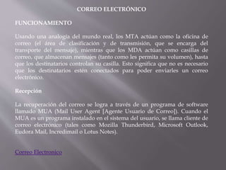 CORREO ELECTRÓNICO
FUNCIONAMIENTO
Usando una analogía del mundo real, los MTA actúan como la oficina de
correo (el área de clasificación y de transmisión, que se encarga del
transporte del mensaje), mientras que los MDA actúan como casillas de
correo, que almacenan mensajes (tanto como les permita su volumen), hasta
que los destinatarios controlan su casilla. Esto significa que no es necesario
que los destinatarios estén conectados para poder enviarles un correo
electrónico.
Recepción
La recuperación del correo se logra a través de un programa de software
llamado MUA (Mail User Agent [Agente Usuario de Correo]). Cuando el
MUA es un programa instalado en el sistema del usuario, se llama cliente de
correo electrónico (tales como Mozilla Thunderbird, Microsoft Outlook,
Eudora Mail, Incredimail o Lotus Notes).
Correo Electronico
 