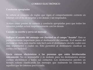 CORREO ELECTRÓNICO
Conductas apropiadas
Se refiere al conjunto de reglas que rigen el comportamiento correcto en
Internet con el fin de respetar a los demás y ser respetados.
Actúan como pautas de cortesía y conducta apropiadas para que todos los
usuarios puedan actuar respetuosamente con los demás.
Cuando se escribe y envía un mensaje
Indique el asunto del mensaje con claridad en el campo "Asunto". Esto es
particularmente importante para el destinatario del mensaje. Si el asunto del
mensaje es claro, será mucho más fácil para el destinatario decidir cuáles son
más importantes y cuáles no. Esto permitirá al destinatario clasificar su
correo con facilidad.
Envíe correos electrónicos a las personas que estén involucradas
únicamente. No es aconsejable y es molesto para los destinatarios enviar
correos electrónicos a todos sus contactos. Los destinatarios pierden un
tiempo valioso clasificando los mensajes que realmente les interesa de
aquellos que les interesa poco o nada.
 