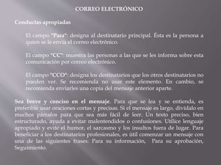 CORREO ELECTRÓNICO
Conductas apropiadas
El campo "Para": designa al destinatario principal. Ésta es la persona a
quien se le envía el correo electrónico.
El campo "CC": muestra las personas a las que se les informa sobre esta
comunicación por correo electrónico.
El campo "CCO": designa los destinatarios que los otros destinatarios no
pueden ver. Se recomienda no usar este elemento. En cambio, se
recomienda enviarles una copia del mensaje anterior aparte.
Sea breve y conciso en el mensaje. Para que se lea y se entienda, es
preferible usar oraciones cortas y precisas. Si el mensaje es largo, divídalo en
muchos párrafos para que sea más fácil de leer. Un texto preciso, bien
estructurado, ayuda a evitar malentendidos o confusiones. Utilice lenguaje
apropiado y evite el humor, el sarcasmo y los insultos fuera de lugar. Para
beneficiar a los destinatarios profesionales, es útil comenzar un mensaje con
una de las siguientes frases: Para su información, Para su aprobación,
Seguimiento.
 
