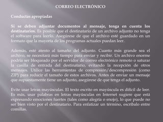 CORREO ELECTRÓNICO
Conductas apropiadas
Si se deben adjuntar documentos al mensaje, tenga en cuenta los
destinatarios. Es posible que el destinatario de un archivo adjunto no tenga
el software para leerlo. Asegúrese de que el archivo esté guardado en un
formato que la mayoría de los programas actuales puedan leer.
Además, esté atento al tamaño del adjunto. Cuanto más grande sea el
archivo, se necesitará más tiempo para enviar y recibir. Un archivo enorme
podría ser bloqueado por el servidor de correo electrónico remoto o saturar
la casilla de entrada del destinatario, evitando la recepción de otros
mensajes. Utilice las herramientas de compresión/descompresión (como
ZIP) para reducir el tamaño de estos archivos. Antes de enviar un mensaje
que supuestamente tiene un adjunto, asegúrese de que tenga el adjunto.
Evite usar letras mayúsculas. El texto escrito en mayúscula es difícil de leer.
Es más, usar palabras en letras mayúsculas en Internet sugiere que está
expresando emociones fuertes (tales como alegría o enojo), lo que puede no
ser bien visto por el destinatario. Para enfatizar un término, escríbalo entre
comillas.
 