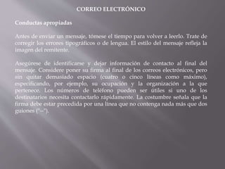 CORREO ELECTRÓNICO
Conductas apropiadas
Antes de enviar un mensaje, tómese el tiempo para volver a leerlo. Trate de
corregir los errores tipográficos o de lengua. El estilo del mensaje refleja la
imagen del remitente.
Asegúrese de identificarse y dejar información de contacto al final del
mensaje. Considere poner su firma al final de los correos electrónicos, pero
sin quitar demasiado espacio (cuatro o cinco líneas como máximo),
especificando, por ejemplo, su ocupación y la organización a la que
pertenece. Los números de teléfono pueden ser útiles si uno de los
destinatarios necesita contactarlo rápidamente. La costumbre señala que la
firma debe estar precedida por una línea que no contenga nada más que dos
guiones ("--").
 