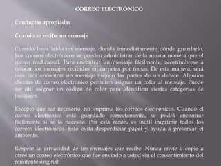 CORREO ELECTRÓNICO
Conductas apropiadas
Cuando se recibe un mensaje
Cuando haya leído un mensaje, decida inmediatamente dónde guardarlo.
Los correos electrónicos se pueden administrar de la misma manera que el
correo tradicional. Para encontrar un mensaje fácilmente, acostúmbrese a
colocar los mensajes recibidos en carpetas por temas. De esta manera, será
más fácil encontrar un mensaje viejo o las partes de un debate. Algunos
clientes de correo electrónico permiten asignar un color al mensaje. Puede
ser útil asignar un código de color para identificar ciertas categorías de
mensajes.
Excepto que sea necesario, no imprima los correos electrónicos. Cuando el
correo electrónico está guardado correctamente, se podrá encontrar
fácilmente si se lo necesita. Por esta razón, es inútil imprimir todos los
correos electrónicos. Esto evita desperdiciar papel y ayuda a preservar el
ambiente.
Respete la privacidad de los mensajes que recibe. Nunca envíe o copie a
otros un correo electrónico que fue enviado a usted sin el consentimiento del
remitente original.
 