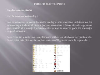 CORREO ELECTRÓNICO
Conductas apropiadas
Uso de emoticonos (smileys)
Los emoticonos (a veces llamados smileys) son símbolos incluidos en los
mensajes que indican el humor (jocoso, sarcástico, irónico, etc.) de la persona
que escribió el mensaje. Generalmente, su uso se reserva para los mensajes
no profesionales.
Para crear un emoticono, simplemente utilice los símbolos de puntuación.
Para verlos más fácilmente, incline la cabeza 90 grados hacia la izquierda.
 
