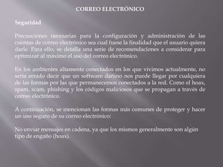 CORREO ELECTRÓNICO
Seguridad
Precauciones necesarias para la configuración y administración de las
cuentas de correo electrónico sea cual fuese la finalidad que el usuario quiera
darle. Para ello, se detalla una serie de recomendaciones a considerar para
optimizar al máximo el uso del correo electrónico.
En los ambientes altamente conectados en los que vivimos actualmente, no
sería errado decir que un software dañino nos puede llegar por cualquiera
de las formas por las que permanecemos conectados a la red. Como el hoax,
spam, scam, phishing y los códigos maliciosos que se propagan a través de
correo electrónico.
A continuación, se mencionan las formas más comunes de proteger y hacer
un uso seguro de su correo electrónico:
No enviar mensajes en cadena, ya que los mismos generalmente son algún
tipo de engaño (hoax).
 