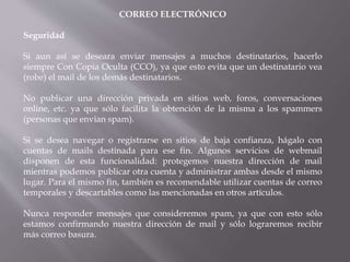 CORREO ELECTRÓNICO
Seguridad
Si aun así se deseara enviar mensajes a muchos destinatarios, hacerlo
siempre Con Copia Oculta (CCO), ya que esto evita que un destinatario vea
(robe) el mail de los demás destinatarios.
No publicar una dirección privada en sitios web, foros, conversaciones
online, etc. ya que sólo facilita la obtención de la misma a los spammers
(personas que envían spam).
Si se desea navegar o registrarse en sitios de baja confianza, hágalo con
cuentas de mails destinada para ese fin. Algunos servicios de webmail
disponen de esta funcionalidad: protegemos nuestra dirección de mail
mientras podemos publicar otra cuenta y administrar ambas desde el mismo
lugar. Para el mismo fin, también es recomendable utilizar cuentas de correo
temporales y descartables como las mencionadas en otros artículos.
Nunca responder mensajes que consideremos spam, ya que con esto sólo
estamos confirmando nuestra dirección de mail y sólo lograremos recibir
más correo basura.
 