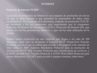 INTERNET
Protocolo de Internet TCP/IP.
La familia de protocolos de Internet es un conjunto de protocolos de red en
los que se basa Internet y que permiten la transmisión de datos entre
computadoras. En ocasiones se le denomina conjunto de protocolos TCP/IP,
en referencia a los dos protocolos más importantes que la componen:
Protocolo de Control de Transmisión (TCP) y Protocolo de Internet (IP), que
fueron dos de los primeros en definirse, y que son los más utilizados de la
familia.
Existen tantos protocolos en este conjunto que llegan a ser más de 100
diferentes, entre ellos se encuentra el popular HTTP (HyperText Transfer
Protocol), que es el que se utiliza para acceder a las páginas web, además de
otros como el ARP (Address Resolution Protocol) para la resolución de
direcciones, el FTP (File Transfer Protocol) para transferencia de archivos, y
el SMTP (Simple Mail Transfer Protocol) y el POP (Post Office Protocol) para
correo electrónico, TELNET para acceder a equipos remotos, entre otros.
 