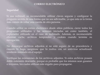 CORREO ELECTRÓNICO
Seguridad
Si usa webmail, es recomendable utilizar claves seguras y configurar la
pregunta secreta de una forma que no sea adivinable, ya que esta es la forma
más común de robar una cuenta de otra persona.
Cuando utilice su correo electrónico desde sitios públicos, cierre todos los
programas utilizados y las sesiones iniciadas así como también, el
explorador utilizado en el caso de webmails. Además, es recomendable
eliminar cache, archivos temporales y cookies cuando termine su
navegación.
No descargue archivos adjuntos si no está seguro de su procedencia y
cuando lo haga, asegúrese que lo realiza con un antivirus actualizado
residente instalado en el equipo.
Verifique las extensiones de los archivos adjuntos. Si estos archivos poseen
doble extensión desconfíe, porque es probable que los mismos sean gusanos
o troyanos, los cuales utilizan este engaño para propagarse.
 