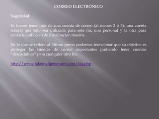 CORREO ELECTRÓNICO
Seguridad
Es bueno tener más de una cuenta de correo (al menos 2 ó 3): una cuenta
laboral que sólo sea utilizada para este fin, una personal y la otra para
contacto público o de distribución masiva.
En lo que se refiere al último punto podemos mencionar que su objetivo es
proteger las cuentas de correo importantes pudiendo tener cuentas
“descartables” para cualquier otro fin.
http://www.fakemailgenerator.com/faq.php
 