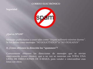 CORREO ELECTRÓNICO
Seguridad
¿Qué es SPAM?
Mensajes publicitarios y cosas tales como “Hágase millonario mientras duerme”.
Se los define como mensajes “NO SOLICITADOS” o “NO DESEADOS”.
2) ¿Cómo obtienen tu dirección los “spammers”?
Comunmente obtienen las direcciones de mensajes que se envían
masivamente (como chistes), que a su vez se reenvían con TODA UNA
LISTA DE DIRECCIONES DE E-MAILS, para vender o intercambiar esas
listas con otros.
 
