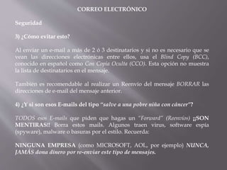 CORREO ELECTRÓNICO
Seguridad
3) ¿Cómo evitar esto?
Al enviar un e-mail a más de 2 ó 3 destinatarios y si no es necesario que se
vean las direcciones electrónicas entre ellos, usa el Blind Copy (BCC),
conocido en español como Con Copia Oculta (CCO). Esta opción no muestra
la lista de destinatarios en el mensaje.
También es recomendable al realizar un Reenvío del mensaje BORRAR las
direcciones de e-mail del mensaje anterior.
4) ¿Y si son esos E-mails del tipo “salve a una pobre niña con cáncer”?
TODOS esos E-mails que piden que hagas un “Forward” (Reenvíos) ¡¡SON
MENTIRAS!! Borra estos mails. Algunos traen virus, software espía
(spyware), malware o basuras por el estilo. Recuerda:
NINGUNA EMPRESA (como MICROSOFT, AOL, por ejemplo) NUNCA,
JAMÁS dona dinero por re-enviar este tipo de mensajes.
 