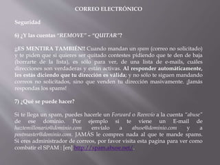 CORREO ELECTRÓNICO
Seguridad
6) ¿Y las cuentas “REMOVE” – “QUITAR”?
¡¡ES MENTIRA TAMBIÉN!! Cuando mandan un spam (correo no solicitado)
y te piden que si quieres ser quitado contestes pidiendo que te den de baja
(borrarte de la lista), es sólo para ver, de una lista de e-mails, cuáles
direcciones son verdaderas y están activas. Al responder automáticamente,
les estás diciendo que tu dirección es válida; y no sólo te siguen mandando
correos no solicitados, sino que venden tu dirección masivamente. ¡Jamás
respondas los spams!
7) ¿Qué se puede hacer?
Si te llega un spam, puedes hacerle un Forward o Reenvío a la cuenta “abuse”
de ese dominio. Por ejemplo si te viene un E-mail de
haztemillonario@dominio.com envíalo a abuse@dominio.com y a
postmaster@dominio.com. JAMÁS le compres nada al que te mande spams.
Si eres administrador de correos, por favor visita esta pagina para ver como
combatir el SPAM : [en] http://spam.abuse.net/.
 