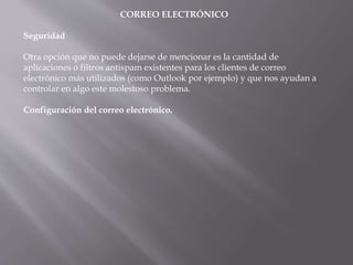CORREO ELECTRÓNICO
Seguridad
Otra opción que no puede dejarse de mencionar es la cantidad de
aplicaciones o filtros antispam existentes para los clientes de correo
electrónico más utilizados (como Outlook por ejemplo) y que nos ayudan a
controlar en algo este molestoso problema.
Configuración del correo electrónico.
 