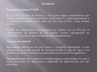 INTERNET
Protocolo de Internet TCP/IP.
El TCP/IP es la base de Internet, y sirve para enlazar computadoras que
utilizan diferentes sistemas operativos, incluyendo PC, minicomputadoras y
computadoras centrales sobre redes de área local (LAN) y área extensa
(WAN).
TCP/IP fue desarrollado y demostrado por primera vez en 1972 por el
Departamento de Defensa de los Estados Unidos, ejecutándolo en
ARPANET, una red de área extensa de dicho departamento.
Servicios de Internet
Básicamente Internet se usa para buscar y compartir información. A esta
información se puede acceder de diversas formas, lo que da lugar a los
distintos servicios de Internet. Los principales servicios son los siguientes:
Navegación web, que consiste en consultar páginas web pasando de unas a
otras conociendo sus direcciones o utilizando los hipervínculos que hay
entre ellas.
 