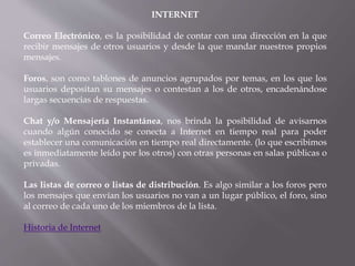 INTERNET
Correo Electrónico, es la posibilidad de contar con una dirección en la que
recibir mensajes de otros usuarios y desde la que mandar nuestros propios
mensajes.
Foros, son como tablones de anuncios agrupados por temas, en los que los
usuarios depositan su mensajes o contestan a los de otros, encadenándose
largas secuencias de respuestas.
Chat y/o Mensajería Instantánea, nos brinda la posibilidad de avisarnos
cuando algún conocido se conecta a Internet en tiempo real para poder
establecer una comunicación en tiempo real directamente. (lo que escribimos
es inmediatamente leído por los otros) con otras personas en salas públicas o
privadas.
Las listas de correo o listas de distribución. Es algo similar a los foros pero
los mensajes que envían los usuarios no van a un lugar público, el foro, sino
al correo de cada uno de los miembros de la lista.
Historia de Internet
 
